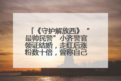《守护解放西》“最帅民警”小齐警官领证结婚，走红后涨粉数十倍，曾称自己只是普通人
