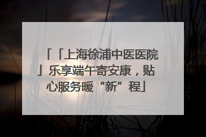 「上海徐浦中医医院」乐享端午寄安康，贴心服务暖“新”程