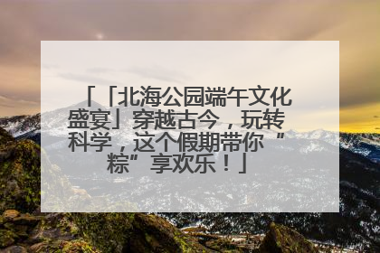 「北海公园端午文化盛宴」穿越古今，玩转科学，这个假期带你“粽”享欢乐！