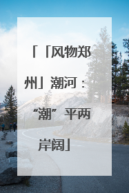 「风物郑州」潮河：“潮”平两岸阔