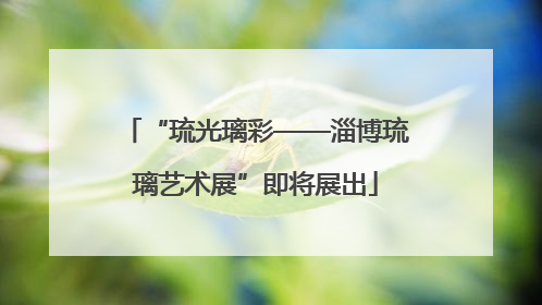 “琉光璃彩——淄博琉璃艺术展”即将展出