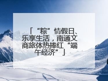“粽”情假日、乐享生活，南通文商旅体热捧红“端午经济”