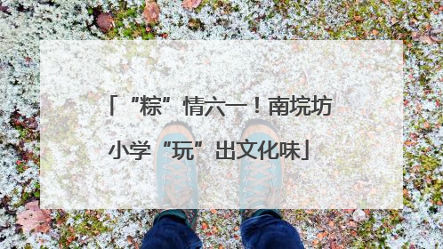 “粽”情六一！南垸坊小学“玩”出文化味