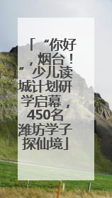 “你好，烟台！”少儿读城计划研学启幕，450名潍坊学子探仙境
