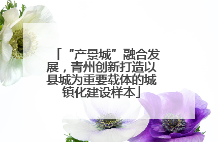 “产景城”融合发展，青州创新打造以县城为重要载体的城镇化建设样本