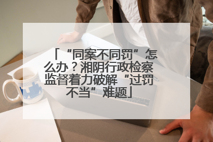 “同案不同罚”怎么办？湘阴行政检察监督着力破解“过罚不当”难题