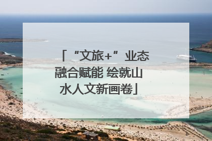 “文旅+”业态融合赋能 绘就山水人文新画卷