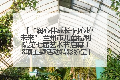 “润心伴成长·同心护未来” 兰州市儿童福利院第七届艺术节启幕 18项主题活动精彩纷呈