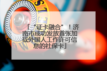 “证卡融合”！济南市成功发放首张加载外国人工作许可信息的社保卡