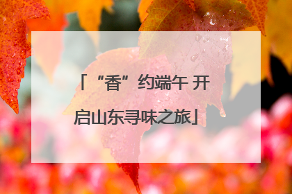 “香”约端午 开启山东寻味之旅