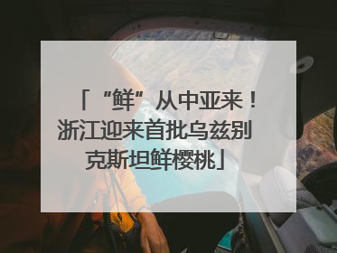 “鲜”从中亚来！浙江迎来首批乌兹别克斯坦鲜樱桃
