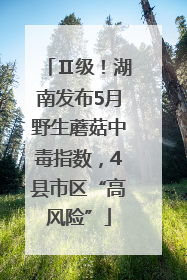 Ⅱ级！湖南发布5月野生蘑菇中毒指数，4县市区“高风险”