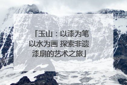 玉山：以漆为笔 以水为画 探索非遗漆扇的艺术之旅