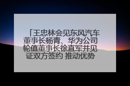 王忠林会见东风汽车董事长杨青、华为公司轮值董事长徐直军并见证双方签约 推动优势互补 实现共赢发展