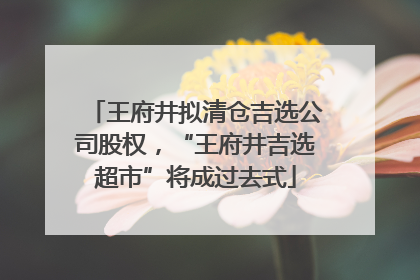王府井拟清仓吉选公司股权，“王府井吉选超市”将成过去式