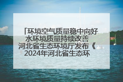 环境空气质量稳中向好 水环境质量持续改善 河北省生态环境厅发布《2024年河北省生态环境状况公报》