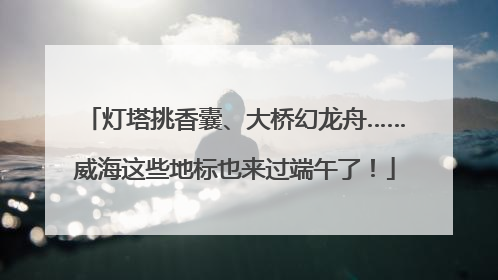 灯塔挑香囊、大桥幻龙舟……威海这些地标也来过端午了！
