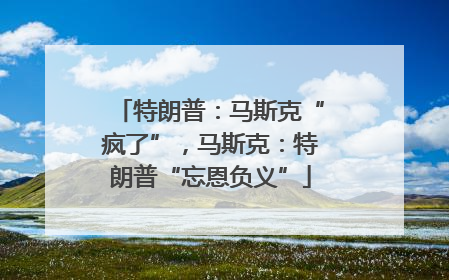 特朗普：马斯克“疯了”，马斯克：特朗普“忘恩负义”