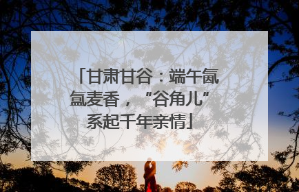 甘肃甘谷：端午氤氲麦香，“谷角儿”系起千年亲情