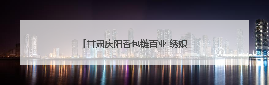 甘肃庆阳香包链百业 绣娘“带着娃绣着花挣着钱”