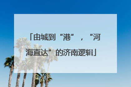 由城到“港”，“河海直达”的济南逻辑