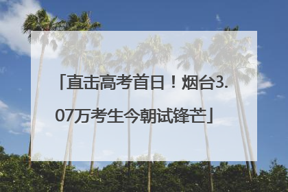 直击高考首日！烟台3.07万考生今朝试锋芒