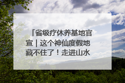 省级疗休养基地官宣｜这个神仙度假地藏不住了！走进山水秘境 开启一场野奢度假之旅！