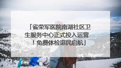 省荣军医院南湖社区卫生服务中心正式投入运营！免费体检惠民启航