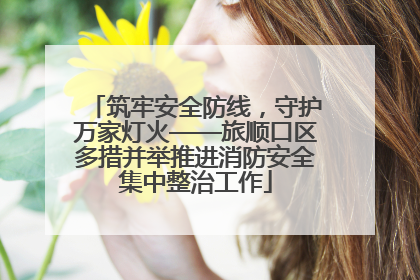 筑牢安全防线，守护万家灯火——旅顺口区多措并举推进消防安全集中整治工作