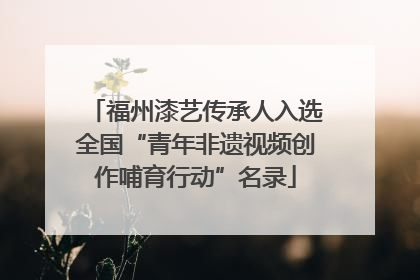 福州漆艺传承人入选全国“青年非遗视频创作哺育行动”名录