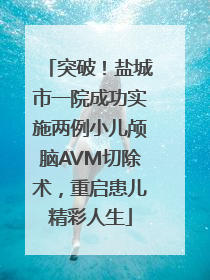 突破！盐城市一院成功实施两例小儿颅脑AVM切除术，重启患儿精彩人生