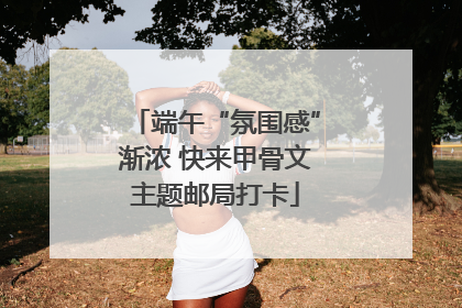 端午“氛围感”渐浓 快来甲骨文主题邮局打卡