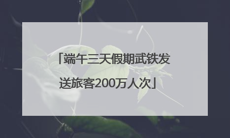 端午三天假期武铁发送旅客200万人次