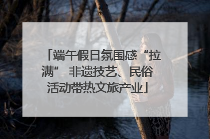 端午假日氛围感“拉满” 非遗技艺、民俗活动带热文旅产业