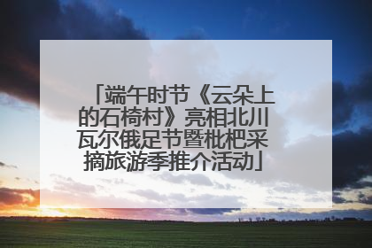 端午时节《云朵上的石椅村》亮相北川瓦尔俄足节暨枇杷采摘旅游季推介活动