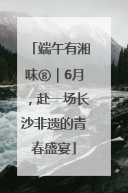 端午有湘味⑧｜6月，赴一场长沙非遗的青春盛宴