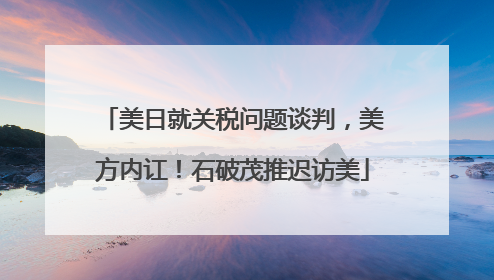 美日就关税问题谈判，美方内讧！石破茂推迟访美