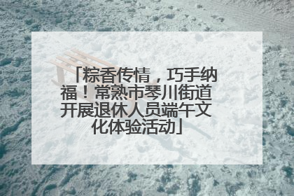 粽香传情，巧手纳福！常熟市琴川街道开展退休人员端午文化体验活动