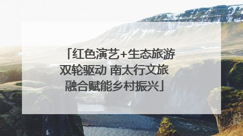 红色演艺+生态旅游双轮驱动 南太行文旅融合赋能乡村振兴