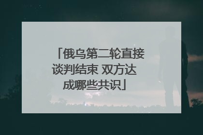 俄乌第二轮直接谈判结束 双方达成哪些共识
