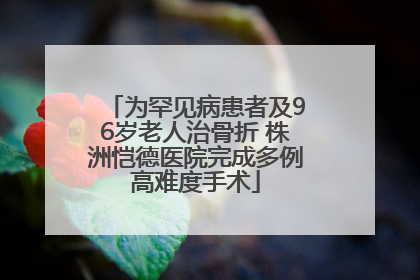 为罕见病患者及96岁老人治骨折 株洲恺德医院完成多例高难度手术