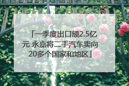 一季度出口额2.5亿元 永嘉将二手汽车卖向20多个国家和地区