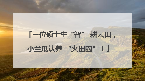 三位硕士生“智” 耕云田，小兰瓜认养 “火出圈”！