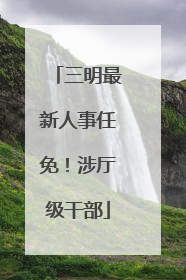 三明最新人事任免！涉厅级干部