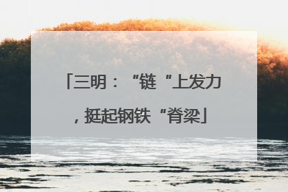 三明：“链“上发力，挺起钢铁“脊梁