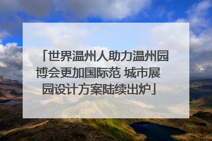 世界温州人助力温州园博会更加国际范 城市展园设计方案陆续出炉