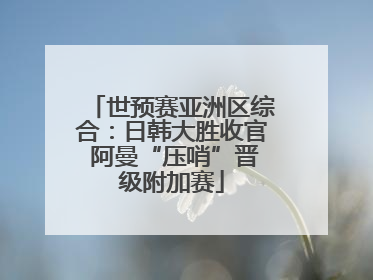 世预赛亚洲区综合：日韩大胜收官 阿曼“压哨”晋级附加赛