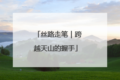 丝路走笔｜跨越天山的握手