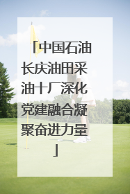 中国石油长庆油田采油十厂深化党建融合凝聚奋进力量