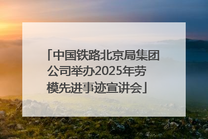 中国铁路北京局集团公司举办2025年劳模先进事迹宣讲会